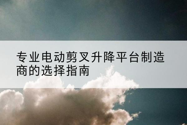 芦溪电动剪叉升降平台厂家-专业电动剪叉升降平台制造商的选择指南