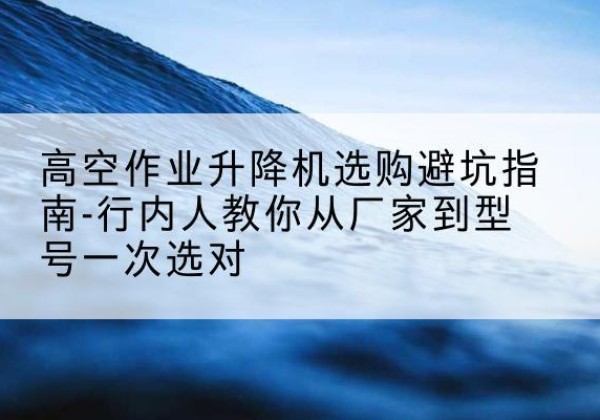 芦溪升降平台厂家-高空作业升降机选购避坑指南-行内人教你从厂家到型号一次选对