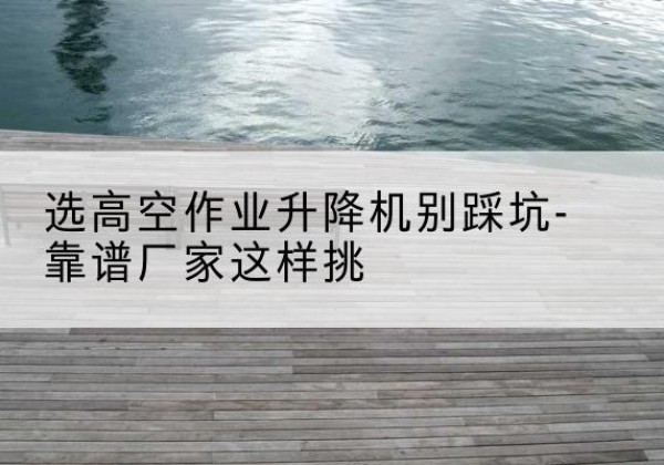 芦溪剪叉式升降机厂家-选高空作业升降机别踩坑-靠谱厂家这样挑