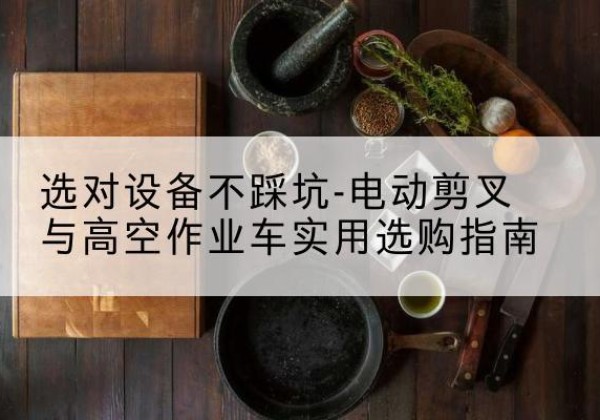 芦溪电动剪叉升降平台怎么选-选对设备不踩坑-电动剪叉与高空作业车实用选购指南