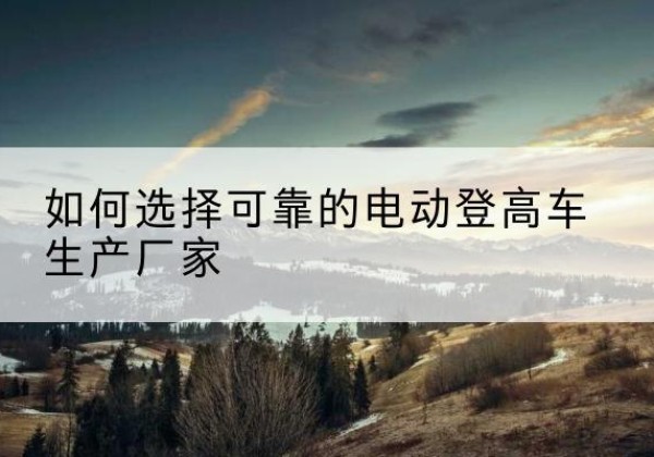 芦溪电动登高车厂家-如何选择可靠的电动登高车生产厂家