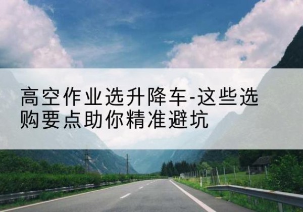芦溪升降车厂家-高空作业选升降车-这些选购要点助你*避坑