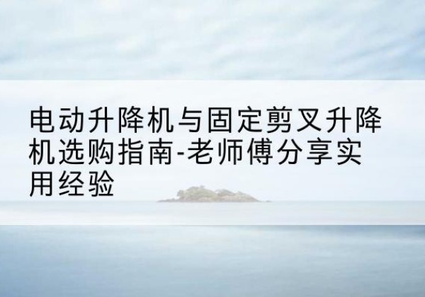 芦溪电动升降机怎么选-电动升降机与固定剪叉升降机选购指南-老师傅分享实用经验