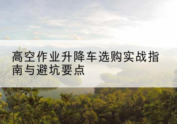 芦溪升降车怎么选-高空作业升降车选购实战指南与避坑要点