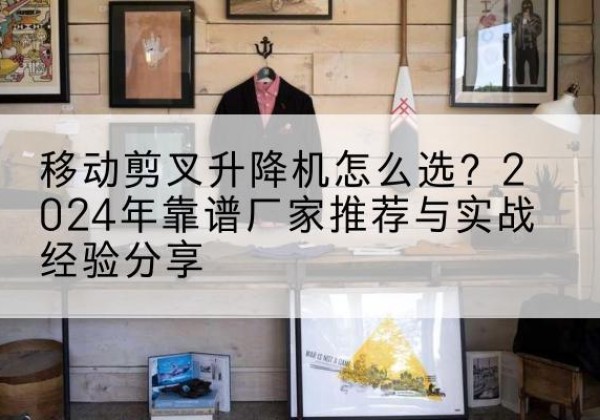 芦溪升降平台厂家推荐-移动剪叉升降机怎么选？2024年靠谱厂家推荐与实战经验分享
