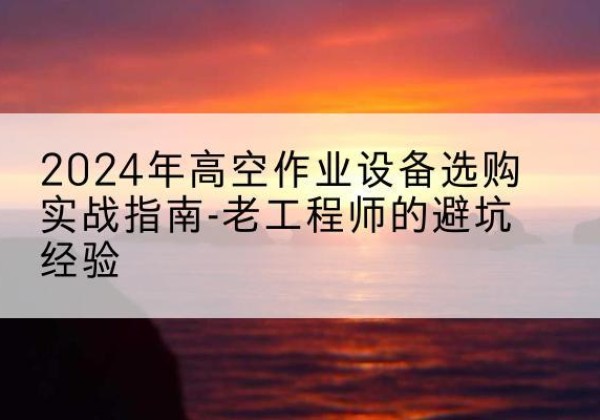 芦溪高空作业升降机厂家推荐-2024年高空作业设备选购实战指南-老工程师的避坑经验