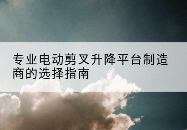 芦溪电动剪叉升降平台厂家-专业电动剪叉升降平台制造商的选择指南