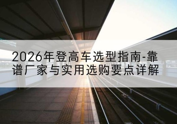 芦溪登高车厂家推荐-2026年登高车选型指南-靠谱厂家与实用选购要点详解